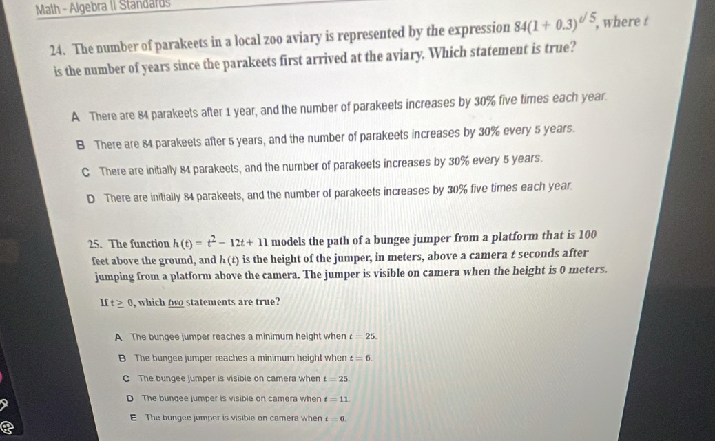 Math - Algebra II Standards
24. The number of parakeets in a local zoo aviary is represented by the expression 84(1+0.3)^sqrt(5), , where t
is the number of years since the parakeets first arrived at the aviary. Which statement is true?
A There are 84 parakeets after 1 year, and the number of parakeets increases by 30% five times each year.
B There are 84 parakeets after 5 years, and the number of parakeets increases by 30% every 5 years.
C There are initially 84 parakeets, and the number of parakeets increases by 30% every 5 years.
D There are initially 84 parakeets, and the number of parakeets increases by 30% five times each year.
25. The function h(t)=t^2-12t+11 models the path of a bungee jumper from a platform that is 100
feet above the ground, and h(t) is the height of the jumper, in meters, above a camera t seconds after
jumping from a platform above the camera. The jumper is visible on camera when the height is 0 meters.
If t≥ 0 , which two statements are true?
A The bungee jumper reaches a minimum height when t=25.
B The bungee jumper reaches a minimum height when t=6.
C The bungee jumper is visible on camera when t=25.
D The bungee jumper is visible on camera when t=11
E The bungee jumper is visible on camera when t=6.