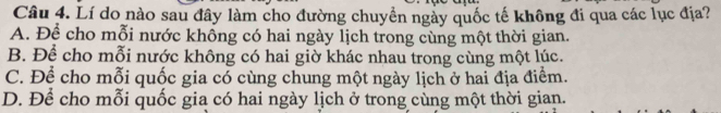 Lí do nào sau đây làm cho đường chuyền ngày quốc tế không đi qua các lục địa?
A. Để cho mỗi nước khồng có hai ngày lịch trong cùng một thời gian.
B. Để cho mỗi nước không có hai giờ khác nhau trong cùng một lúc.
C. Để cho mỗi quốc gia có cùng chung một ngày lịch ở hai địa điểm.
D. Để cho mỗi quốc gia có hai ngày lịch ở trong cùng một thời gian.