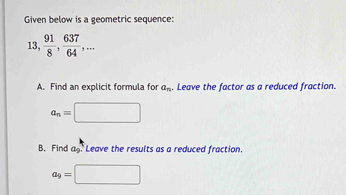 Given below is a geometric sequence:
13,  91/8 ,  637/64 ,... 
A. Find an explicit formula for a_n. Leave the factor as a reduced fraction.
a_n=□
B. Find ag. Leave the results as a reduced fraction.
a_9=□