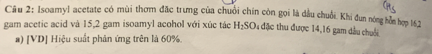 Cầu 2: Isoamyl acetate có mùi thơm đặc trưng của chuối chín còn gọi là dầu chuối. Khi đun nóng hỗn hợp 162
gam acetic acid và 15,2 gam isoamyl acohol với xúc tác H_2SO 4 đặc thu được 14, 16 gam dầu chuối. 
a) [V D| | Hiệu suất phản ứng trên là 60%.