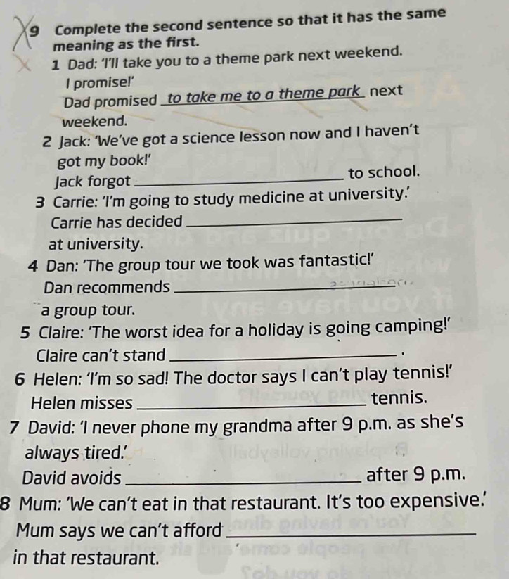 Complete the second sentence so that it has the same 
meaning as the first. 
1 Dad: ‘I’ll take you to a theme park next weekend. 
I promise!' 
Dad promised _to take me to a theme park_ next 
weekend. 
2 Jack: ‘We’ve got a science lesson now and I haven’t 
got my book!' 
Jack forgot _to school. 
3 Carrie: ‘I’m going to study medicine at university.’ 
Carrie has decided 
_ 
at university. 
4 Dan: ‘The group tour we took was fantastic!’ 
Dan recommends_ 
a group tour. 
5 Claire: ‘The worst idea for a holiday is going camping!’ 
Claire can’t stand _. 
6 Helen: ‘I’m so sad! The doctor says I can’t play tennis!’ 
Helen misses _tennis. 
7 David: ‘I never phone my grandma after 9 p.m. as she’s 
always tired.' 
David avoids _after 9 p.m. 
8 Mum: ‘We can’t eat in that restaurant. It’s too expensive.’ 
Mum says we can’t afford_ 
in that restaurant.