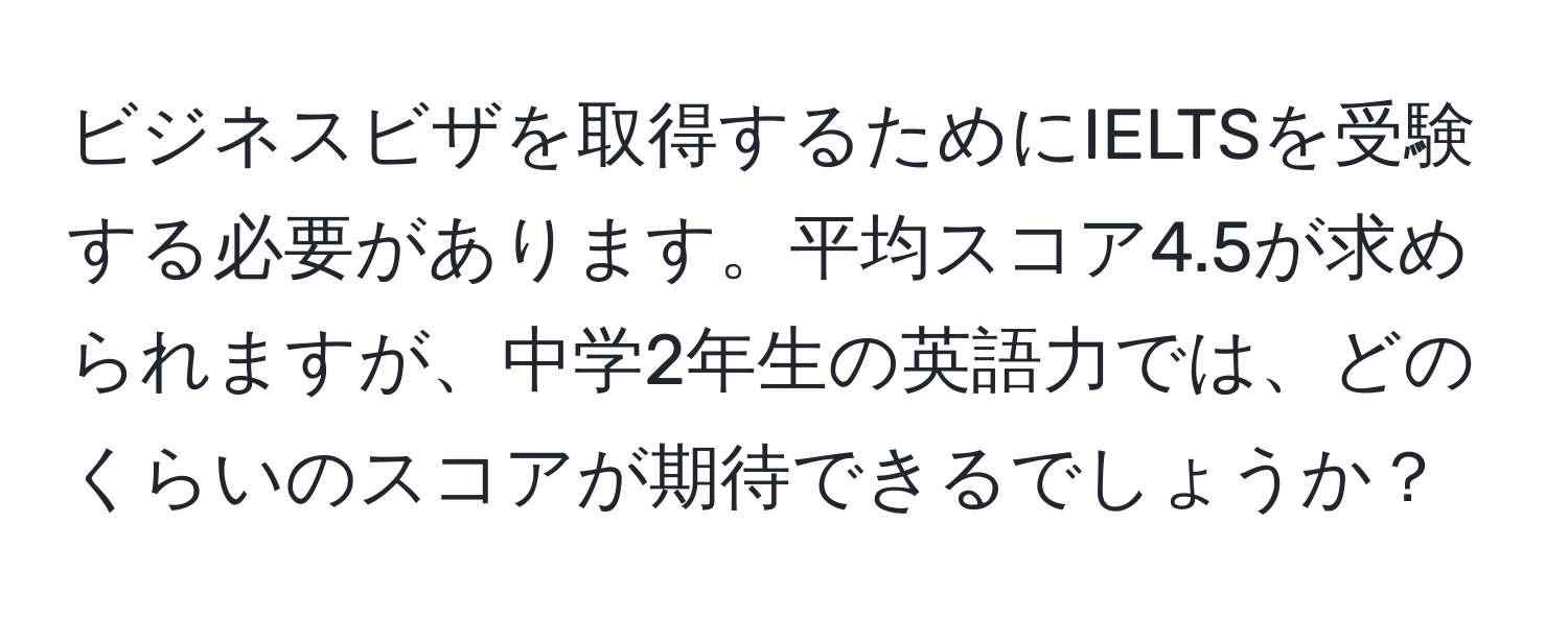 ビジネスビザを取得するためにIELTSを受験する必要があります。平均スコア4.5が求められますが、中学2年生の英語力では、どのくらいのスコアが期待できるでしょうか？