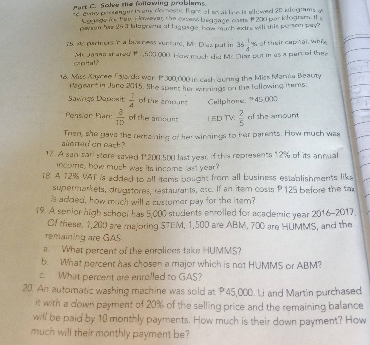 Solve the following problems. 
14. Every passenger in any domestic flight of an airline is allowed 20 kilograms of 
luggage for free. However, the excess baggage costs P200 per kilogram. If a 
person has 26.3 kilograms of luggage, how much extra will this person pay? 
15. As partners in a business venture, Mr. Diaz put in 36 1/4 % of their capital, while 
Mr. Janeo shared 11,500,000. How much did Mr. Diaz put in as a part of their 
capital? 
16. Miss Kaycee Fajardo won P300,000 in cash during the Miss Manila Beauty 
Pageant in June 2015. She spent her winnings on the following items: 
Savings Deposit:  1/4  of the amount Cellphone: P45,000
Pension Plan:  3/10  of the amount LED TV:  2/5  of the amount 
Then, she gave the remaining of her winnings to her parents. How much was 
allotted on each? 
17. A sari-sari store saved 200,500 last year. If this represents 12% of its annual 
income, how much was its income last year? 
18. A 12% VAT is added to all items bought from all business establishments like 
supermarkets, drugstores, restaurants, etc. If an item costs 125 before the tax 
is added, how much will a customer pay for the item? 
19. A senior high school has 5,000 students enrolled for academic year 2016-2017. 
Of these, 1,200 are majoring STEM, 1,500 are ABM, 700 are HUMMS, and the 
remaining are GAS. 
a. What percent of the enrollees take HUMMS? 
b. What percent has chosen a major which is not HUMMS or ABM? 
c. What percent are enrolled to GAS? 
20. An automatic washing machine was sold at 45,000. Li and Martin purchased 
it with a down payment of 20% of the selling price and the remaining balance 
will be paid by 10 monthly payments. How much is their down payment? How 
much will their monthly payment be?