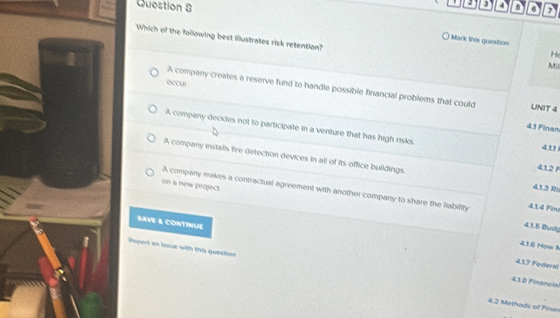 2 3 4
Question 8 5 6
Which of the following best illustrates risk retention?
Mark this question
H
Mil
occur
A company creates a reserve fund to handle possible financial problems that could UNIT 4
A company decides not to participate in a venture that has high risks
4.1 Finan
4.1.1
A company installs fire detection devices in all of its office buildings 4.1.3 Ri
4.1.2 F
on a new project.
A company makes a contractual agreement with another company to share the liability
4.1.4 Fin:
SAVE & CONTINUE
4.1.5 Budg
4.1.6 How A
Report an issue with this quection
4.1.7 Federal
4.1.8 Financia
4.2 Methods of Finar