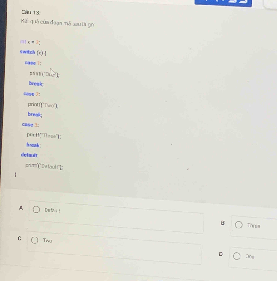 Kết quả của đoạn mã sau là gì?
int x=3.
switch (x) 
case 1:
printf(" 43° );
break;
case 2:
printf("Two");
break;
case 3:
printf("Three");
break;
default:
printf("Default");
A Default
B Three
C Two
D One