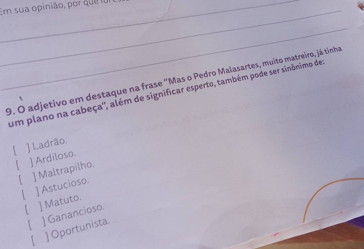 Em sua opinião, por que f01
_
9. O adjetivo em destaque na frase “Mas o Pedro Malasartes, muito matreiro, já tinha
um plano na cabeça'', além de significar esperto, também pode ser sinônimo de
[ ] Ladrão.
[ ] Ardiloso.
[ ] Maltrapilho.
[ ] Astucioso.
[ ] Matuto.
[ ] Ganancioso
[ ] Oportunista