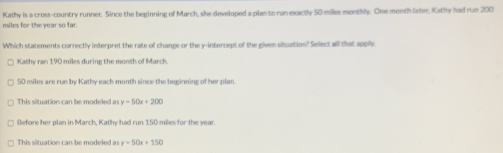 Kathy is a cross-country runner. Since the beginning of March, she developed a plan to run exactly 50 milles monthly. One month later, Kathy had run 200
miles for the year so far.
Which statements correctly interpret the rate of change or the y-intercept of the given situation? Sellect aill that apply
Kathy ran 190 miles during the month of March.
50 miles are run by Kathy each month since the beginning of her plan.
This situation can be modeled as y=50x+200
Before her plan in March, Kathy had run 150 miles for the year.
This situation can be modeled as y=50x+150