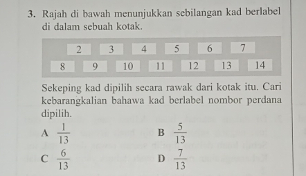 Rajah di bawah menunjukkan sebilangan kad berlabel
di dalam sebuah kotak.
2 3 4 5 6 7
8 9 10 11 12 13 14
Sekeping kad dipilih secara rawak dari kotak itu. Cari
kebarangkalian bahawa kad berlabel nombor perdana
dipilih.
A  1/13 
B  5/13 
C  6/13 
D  7/13 