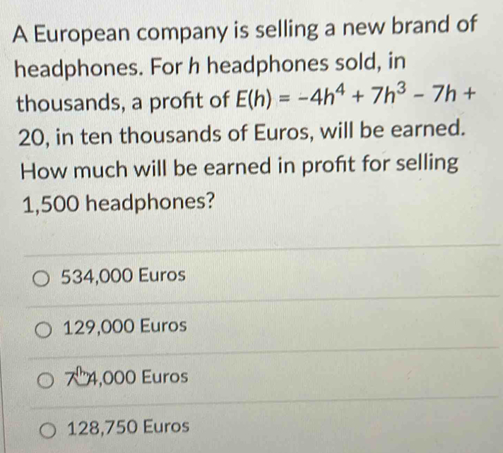 A European company is selling a new brand of
headphones. For h headphones sold, in
thousands, a profit of E(h)=-4h^4+7h^3-7h+
20, in ten thousands of Euros, will be earned.
How much will be earned in profit for selling
1,500 headphones?
534,000 Euros
129,000 Euros
74,000 Euros
128,750 Euros