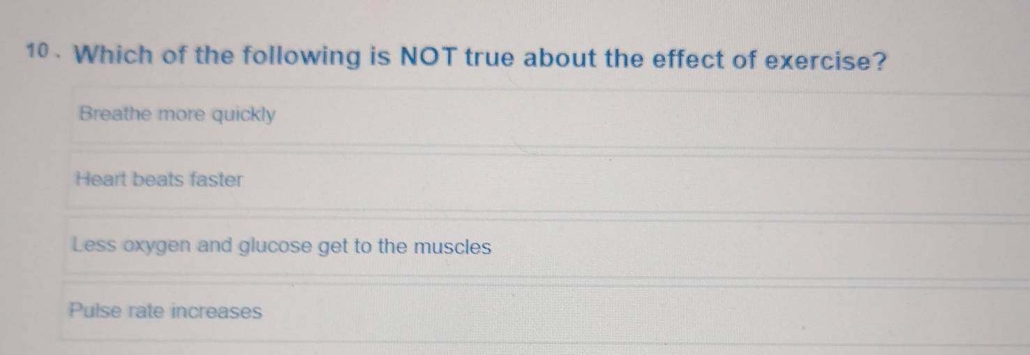 10 . Which of the following is NOT true about the effect of exercise?
Breathe more quickly
Heart beats faster
Less oxygen and glucose get to the muscles
Pulse rate increases