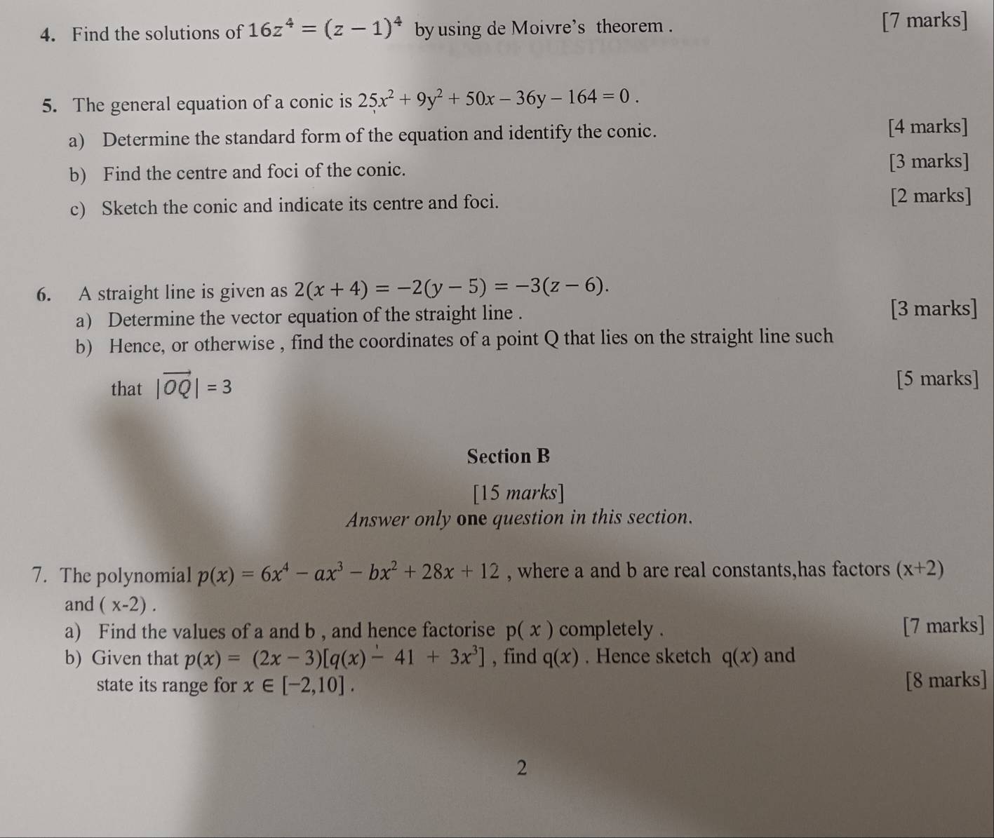 Find the solutions of 16z^4=(z-1)^4 byusing de Moivre's theorem . [7 marks] 
5. The general equation of a conic is 25x^2+9y^2+50x-36y-164=0. 
a) Determine the standard form of the equation and identify the conic. [4 marks] 
b) Find the centre and foci of the conic. [3 marks] 
c) Sketch the conic and indicate its centre and foci. 
[2 marks] 
6. A straight line is given as 2(x+4)=-2(y-5)=-3(z-6). 
a) Determine the vector equation of the straight line . [3 marks] 
b) Hence, or otherwise , find the coordinates of a point Q that lies on the straight line such 
that |vector OQ|=3
[5 marks] 
Section B 
[15 marks] 
Answer only one question in this section. 
7. The polynomial p(x)=6x^4-ax^3-bx^2+28x+12 , where a and b are real constants,has factors (x+2)
and (x-2). 
a) Find the values of a and b , and hence factorise p(x) completely . [7 marks] 
b) Given that p(x)=(2x-3)[q(x)-41+3x^3] , find q(x). Hence sketch q(x) and 
state its range for x∈ [-2,10]. [8 marks] 
2