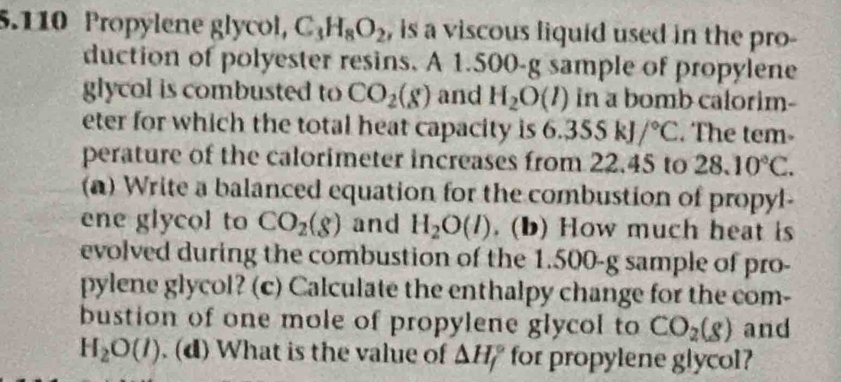 5.110 Propylene glycol, C_3H_8O_2 , is a viscous liquid used in the pro- 
duction of polyester resins. A 1.500-g sample of propylene 
glycol is combusted to CO_2(g) and H_2O(l) in a bomb calorim- 
eter for which the total heat capacity is 6.355kJ/^circ C. The tem- 
perature of the calorimeter increases from 22.45 to 28.10°C. 
(a) Write a balanced equation for the combustion of propyl- 
ene glycol to CO_2(g) and H_2O(l). (b) How much heat is 
evolved during the combustion of the 1.500-g sample of pro- 
pylene glycol? (c) Calculate the enthalpy change for the com- 
bustion of one mole of propylene glycol to CO_2(g) and
H_2O(l). (d) What is the value of △ H_f° for propylene glycol?