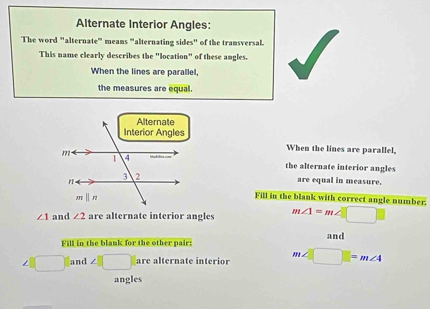 Alternate Interior Angles:
The word "alternate" means "alternating sides" of the transversal.
This name clearly describes the "location" of these angles.
When the lines are parallel,
the measures are equal.
When the lines are parallel,
the alternate interior angles
are equal in measure.
Fill in the blank with correct angle number.
∠ 1 and ∠ 2 are alternate interior angles
m∠ 1=m∠ □
and
Fill in the blank for the other pair:
∠ _  □ and ∠ □ are alternate interior
m∠ □ =m∠ 4
angles