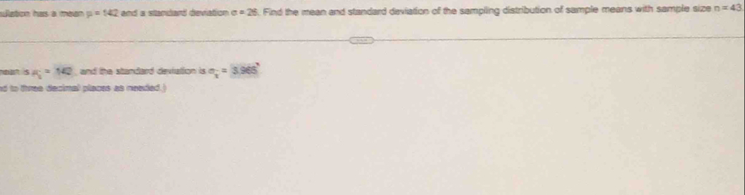 slaton has à mean p=142 and a stanlard deviation o =26 Find the mean and standard deviation of the sampling distribution of sample means with sample size n=43
s a_1=142 and the standard deviation is sigma _i=3.9656
ed to three decimal places as needed.)