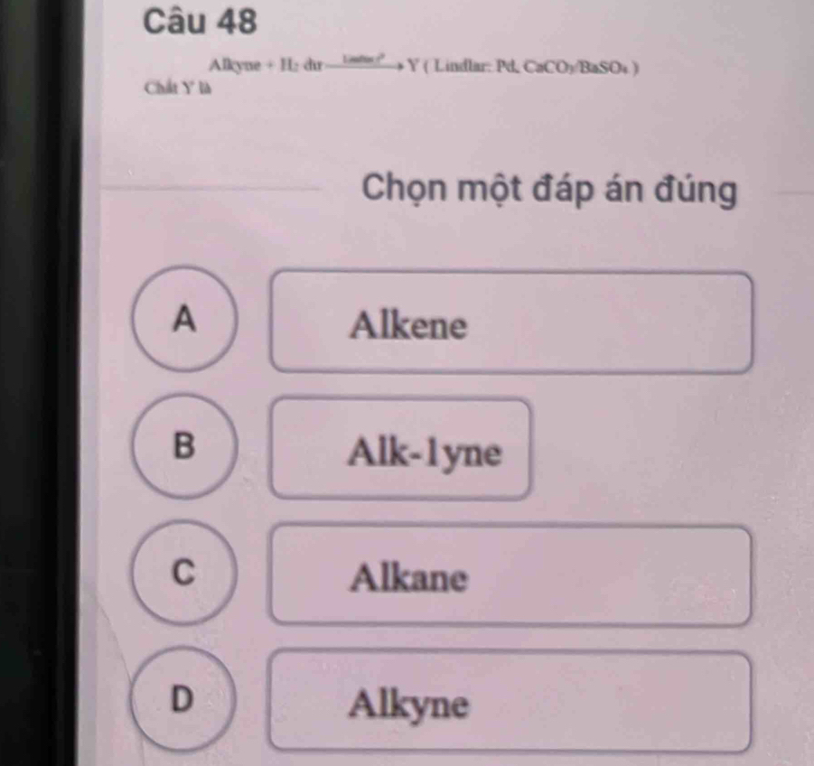 Alkyne + H: dir i ndon !?'' Y ( Lindlar: Pd CaCO_3/BaSO_4)
Chất Y là
Chọn một đáp án đúng
A Alkene
B Alk-1yne
C Alkane
D Alkyne