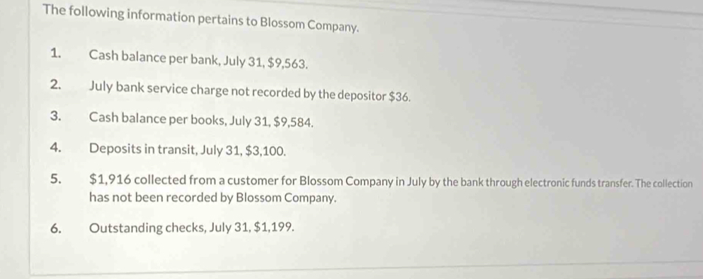 The following information pertains to Blossom Company. 
1. Cash balance per bank, July 31, $9,563. 
2. July bank service charge not recorded by the depositor $36. 
3. Cash balance per books, July 31, $9,584. 
4. Deposits in transit, July 31, $3,100. 
5. $1,916 collected from a customer for Blossom Company in July by the bank through electronic funds transfer. The collection 
has not been recorded by Blossom Company. 
6. Outstanding checks, July 31, $1,199.