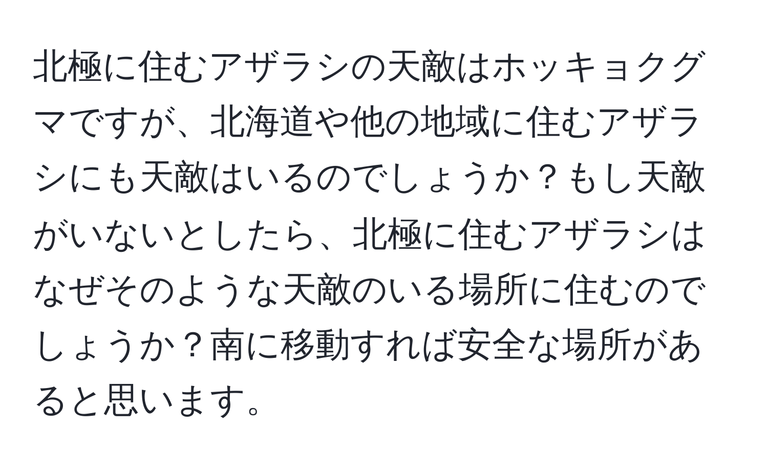 北極に住むアザラシの天敵はホッキョクグマですが、北海道や他の地域に住むアザラシにも天敵はいるのでしょうか？もし天敵がいないとしたら、北極に住むアザラシはなぜそのような天敵のいる場所に住むのでしょうか？南に移動すれば安全な場所があると思います。