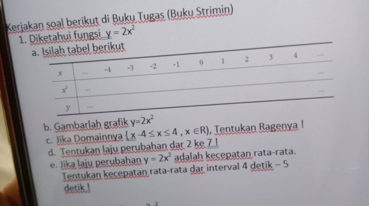 Kerjakan soal berikut di Buku Tugas (Buku Strimin)
1. Diketahui fungsi y=2x^2
b. Gambarlah grafik y=2x^2
c. Jika Domainnya  x-4≤ x≤ 4,x∈ R) , Tentukan Ragenya !
d. Tentukan laju perubahan dar 2 ke 7 !
e. Jika laju perubahan y=2x^2 adalah kecepatan rata-rata.
Tentukan kecepatan rata-rata dar interval 4 detik - 5
detik