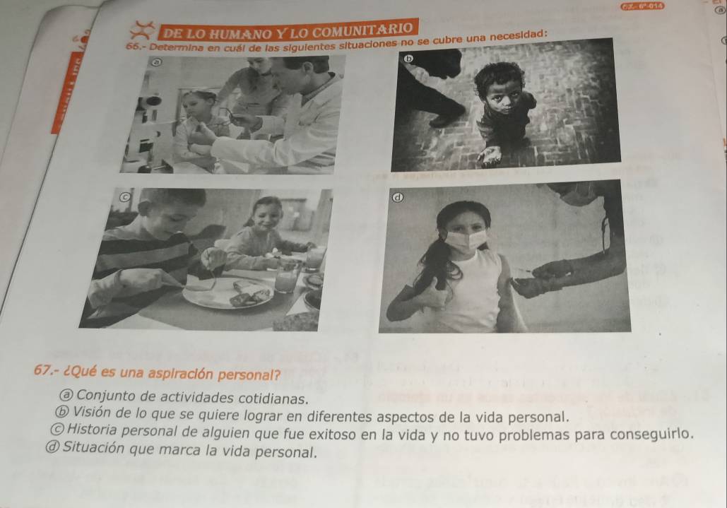 42=0%014
DE LO hUmANO Y LO comUnITáRIO
66.- Determina en cuál de las siguientes situacie una necesidad:
67.- ¿Qué es una aspiración personal?
@ Conjunto de actividades cotidianas.
ⓑ Visión de lo que se quiere lograr en diferentes aspectos de la vida personal.
©Historia personal de alguien que fue exitoso en la vida y no tuvo problemas para conseguirlo.
@ Situación que marca la vida personal.