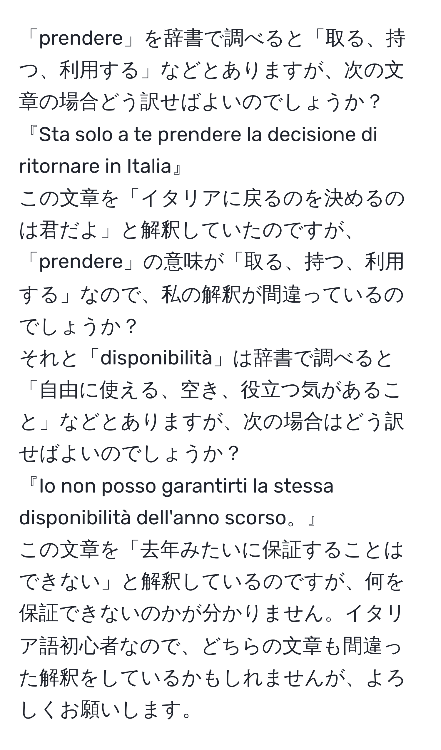 「prendere」を辞書で調べると「取る、持つ、利用する」などとありますが、次の文章の場合どう訳せばよいのでしょうか？  
『Sta solo a te prendere la decisione di ritornare in Italia』  
この文章を「イタリアに戻るのを決めるのは君だよ」と解釈していたのですが、「prendere」の意味が「取る、持つ、利用する」なので、私の解釈が間違っているのでしょうか？  
それと「disponibilità」は辞書で調べると「自由に使える、空き、役立つ気があること」などとありますが、次の場合はどう訳せばよいのでしょうか？  
『Io non posso garantirti la stessa disponibilità dell'anno scorso。』  
この文章を「去年みたいに保証することはできない」と解釈しているのですが、何を保証できないのかが分かりません。イタリア語初心者なので、どちらの文章も間違った解釈をしているかもしれませんが、よろしくお願いします。