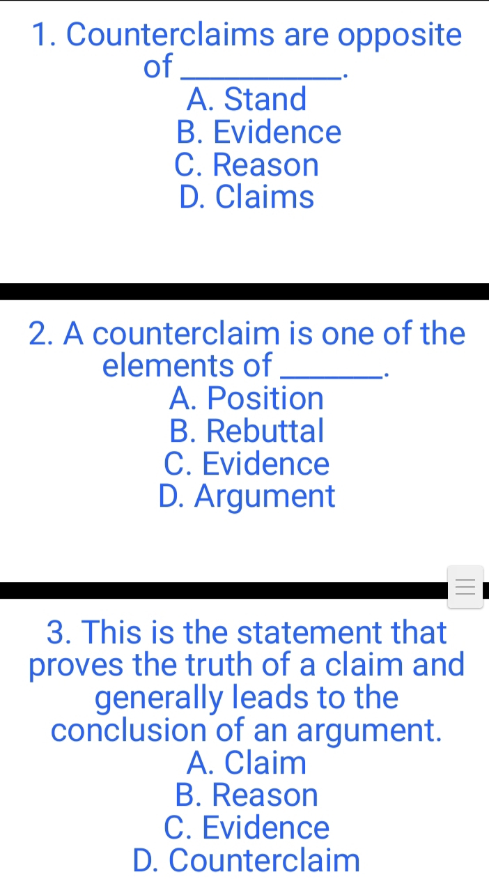 Counterclaims are opposite
of_
A. Stand
B. Evidence
C. Reason
D. Claims
2. A counterclaim is one of the
elements of_
.
A. Position
B. Rebuttal
C. Evidence
D. Argument

3. This is the statement that
proves the truth of a claim and
generally leads to the
conclusion of an argument.
A. Claim
B. Reason
C. Evidence
D. Counterclaim