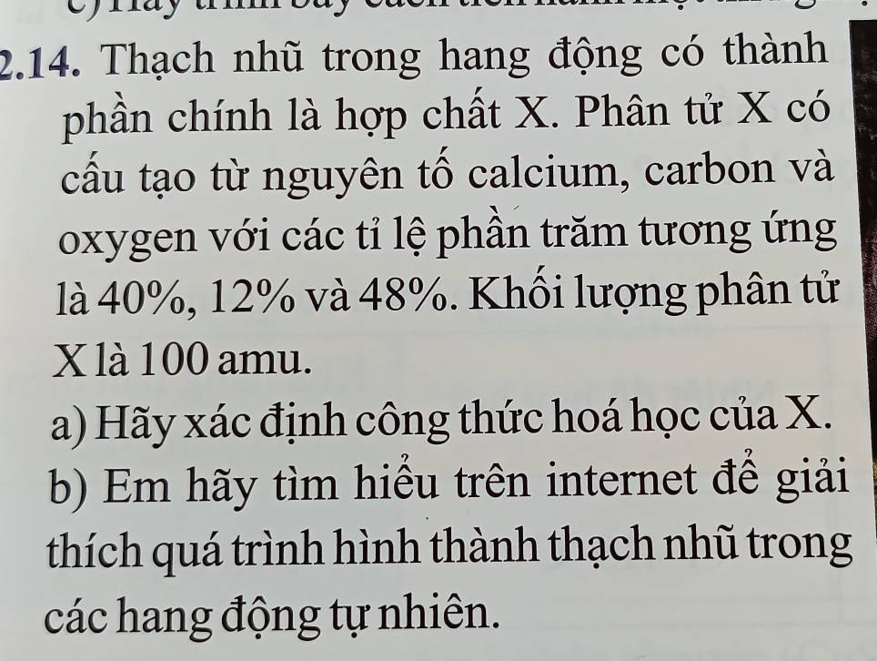 Thạch nhũ trong hang động có thành 
phần chính là hợp chất X. Phân tử X có 
cấu tạo từ nguyên tố calcium, carbon và 
oxygen với các tỉ lệ phần trăm tương ứng 
là 40%, 12% và 48%. Khối lượng phân tử
X là 100 amu. 
a) Hãy xác định công thức hoá học của X. 
b) Em hãy tìm hiểu trên internet để giải 
thích quá trình hình thành thạch nhũ trong 
các hang động tự nhiên.