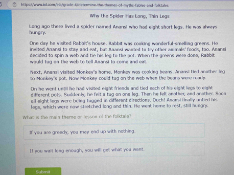 Why the Spider Has Long, Thin Legs 
Long ago there lived a spider named Anansi who had eight short legs. He was always 
hungry. 
One day he visited Rabbit's house. Rabbit was cooking wonderful-smelling greens. He 
invited Anansi to stay and eat, but Anansi wanted to try other animals' foods, too. Anansi 
decided to spin a web and tie his leg to the pot. When the greens were done, Rabbit 
would tug on the web to tell Anansi to come and eat. 
Next, Anansi visited Monkey's home. Monkey was cooking beans. Anansi tied another leg 
to Monkey's pot. Now Monkey could tug on the web when the beans were ready. 
On he went until he had visited eight friends and tied each of his eight legs to eight 
different pots. Suddenly, he felt a tug on one leg. Then he felt another, and another. Soon 
all eight legs were being tugged in different directions. Ouch! Anansi finally untied his 
legs, which were now stretched long and thin. He went home to rest, still hungry. 
What is the main theme or lesson of the folktale? 
If you are greedy, you may end up with nothing. 
If you wait long enough, you will get what you want. 
Submit