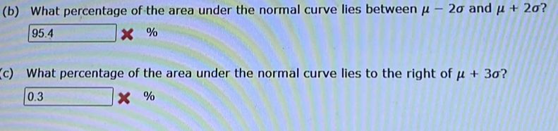 What percentage of the area under the normal curve lies between mu -2sigma and mu +2sigma ?
95.4. * %
(c) What percentage of the area under the normal curve lies to the right of mu +3sigma ?
0.3 10, 1,000° %