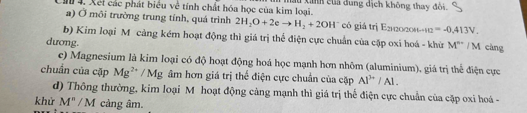 Hau Xanh của dung dịch không thay đổi. 
ău 4. Xết các phát biểu về tính chất hóa học của kim loại. 
a) Ở môi trường trung tính, quá trình 2H_2O+2eto H_2+2OH^- có giá trị E2h20/2оh-+ -H2=-0,413V. 
b) Kim loại M càng kém hoạt động thì giá trị thế điện cực chuẩn của cặp oxi hoá - khử M^(n+) / M càng 
dương. 
c) Magnesium là kim loại có độ hoạt động hoá học mạnh hơn nhôm (aluminium), giá trị thế điện cực 
chuẩn của cặp Mg^(2+)/Mg âm hơn giá trị thế điện cực chuẩn của cặp Al^(3+)/Al. 
d) Thông thường, kim loại M hoạt động càng mạnh thì giá trị thế điện cực chuẩn của cặp oxi hoá - 
khử M^n/M càng âm.