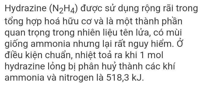 Hydrazine (N_2H_4) được sử dụng rộng rãi trong 
tổng hợp hoá hữu cơ và là một thành phần 
quan trọng trong nhiên liệu tên lửa, có mùi 
giống ammonia nhưng lại rất nguy hiểm. Ở 
điều kiện chuẩn, nhiệt toả ra khi 1 mol 
hydrazine lỏng bị phân huỷ thành các khí 
ammonia và nitrogen là 518, 3 kJ.