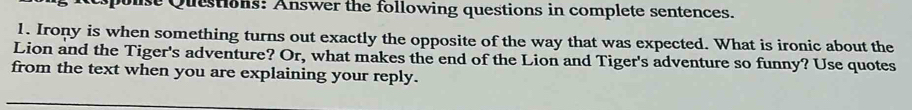 ouse Questions: Answer the following questions in complete sentences. 
1. Irony is when something turns out exactly the opposite of the way that was expected. What is ironic about the 
Lion and the Tiger's adventure? Or, what makes the end of the Lion and Tiger's adventure so funny? Use quotes 
from the text when you are explaining your reply.