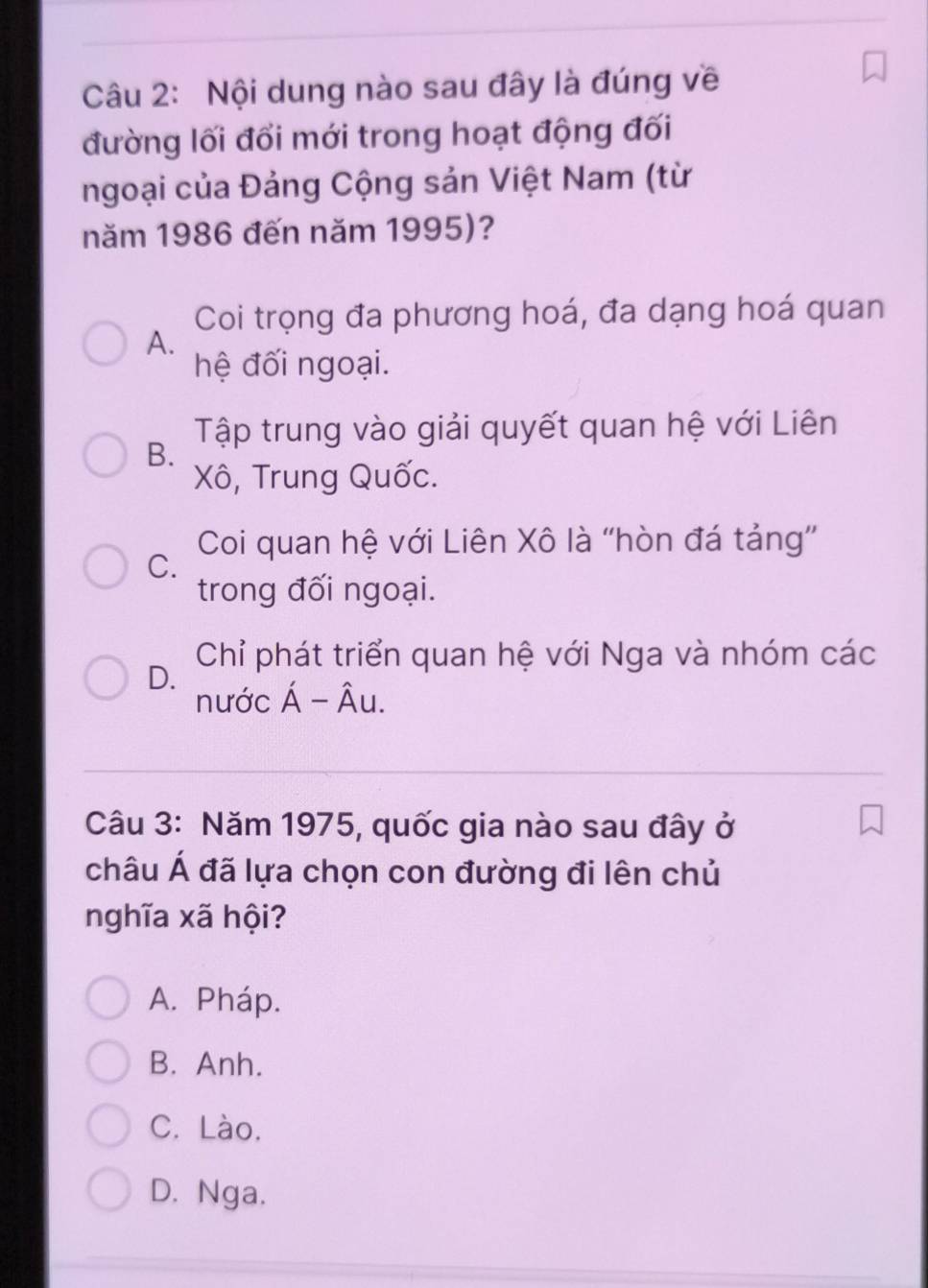 Nội dung nào sau đây là đúng về
đường lối đổi mới trong hoạt động đối
ngoại của Đảng Cộng sản Việt Nam (từ
năm 1986 đến năm 1995)?
Coi trọng đa phương hoá, đa dạng hoá quan
A.
hệ đối ngoại.
Tập trung vào giải quyết quan hệ với Liên
B.
Xô, Trung Quốc.
Coi quan hệ với Liên Xô là ''hòn đá tảng'
C.
trong đối ngoại.
Chỉ phát triển quan hệ với Nga và nhóm các
D.
nước Á - Âu.
Câu 3: Năm 1975, quốc gia nào sau đây ở
châu Á đã lựa chọn con đường đi lên chủ
nghĩa xã hội?
A. Pháp.
B. Anh.
C. Lào.
D. Nga.