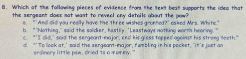 Which of the following pieces of evidence from the text best supports the idea that
the sergeant does not want to reveal any details about the paw?
a. "`And did you really have the three wishes granted?' asked Mrs. White."
b. "'Nothing,' said the soldier, hastily. 'Leastways nothing worth hearing.'"
c. "’I did,’ said the sergeant-major, and his glass tapped against his strong teeth."
d. "'To look at,' said the sergeant-major, fumbling in his pocket, 'it's just an
ordinary little paw, dried to a mummy.'"