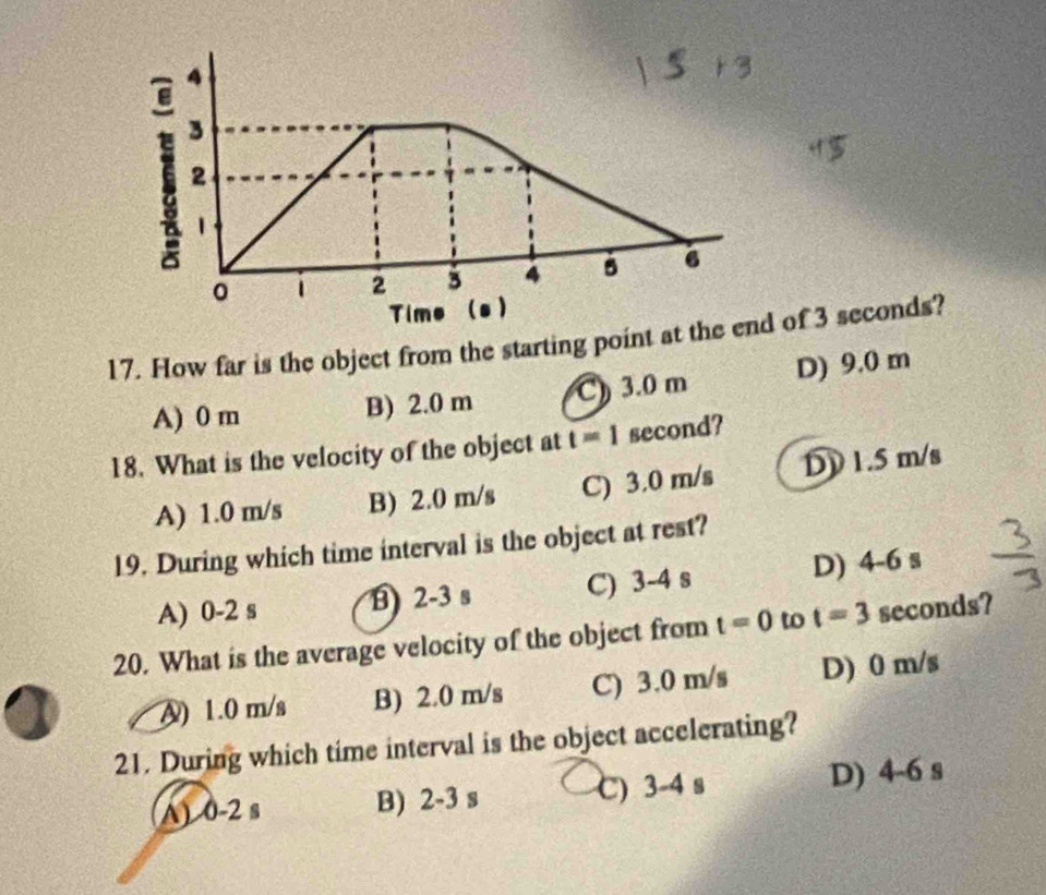 How far is the object from the starting point at the eof 3 seconds?
A) 0 m B) 2.0 m C) 3.0 m D) 9.0 m
18. What is the velocity of the object at t=1 second?
A) 1.0 m/s B) 2.0 m/s C) 3.0 m/s DD 1.5 m/s
19. During which time interval is the object at rest?
A) 0-2 s B 2-3 s C) 3-4 s D) 4-6 s
20. What is the average velocity of the object from t=0 to t=3 seconds?
A) 1.0 m/s B) 2.0 m/s C) 3.0 m/s D) 0 m/s
21. During which time interval is the object accelerating?
A) 0-2 s B) 2-3 s C) 3-4 s D) 4-6 s