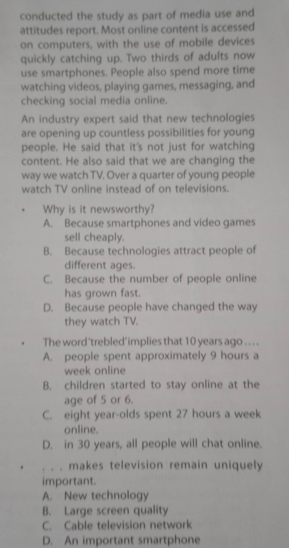 conducted the study as part of media use and
attitudes report. Most online content is accessed
on computers, with the use of mobile devices
quickly catching up. Two thirds of adults now
use smartphones. People also spend more time
watching videos, playing games, messaging, and
checking social media online.
An industry expert said that new technologies
are opening up countless possibilities for young
people. He said that it's not just for watching
content. He also said that we are changing the
way we watch TV. Over a quarter of young people
watch TV online instead of on televisions.
Why is it newsworthy?
A. Because smartphones and video games
sell cheaply.
B. Because technologies attract people of
different ages.
C. Because the number of people online
has grown fast.
D. Because people have changed the way
they watch TV.
The word‘trebled’implies that 10 years ago . . . .
A. people spent approximately 9 hours a
week online
B. children started to stay online at the
age of 5 or 6.
C. eight year-olds spent 27 hours a week
online.
D. in 30 years, all people will chat online.
. . makes television remain uniquely
important.
A. New technology
B. Large screen quality
C. Cable television network
D. An important smartphone