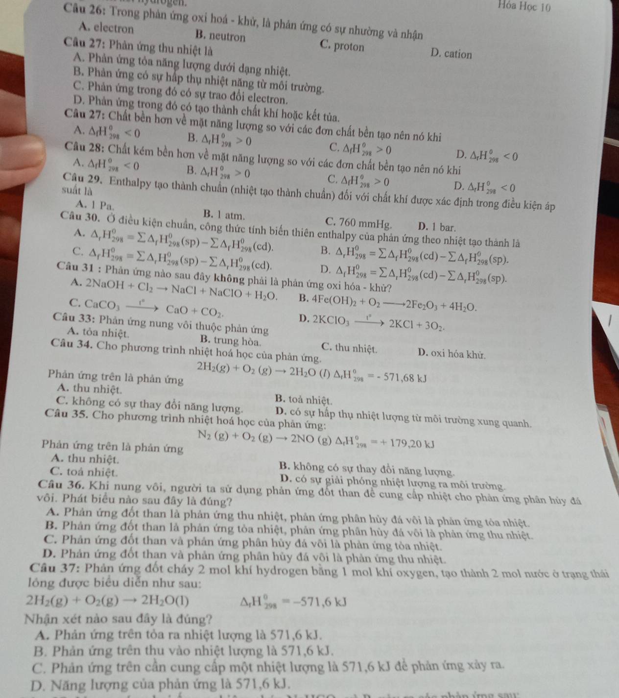 Hóa Học 10
Câu 26: Trong phản ứng oxi hoá - khử, là phản ứng có sự nhường và nhận
A. electron B. neutron C. proton D. cation
Câu 27: Phản ứng thu nhiệt là
A. Phản ứng tỏa năng lượng dưới dạng nhiệt.
B. Phản ứng có sự hấp thụ nhiệt nặng từ môi trường.
C. Phản ứng trong đó có sự trao đổi electron.
D. Phản ứng trong đó có tạo thành chất khí hoặc kết tủa.
Câu 27: Chất bền hơn về mặt năng lượng so với các đơn chất bền tạo nên nó khi
A. △ _fH_(298)^o<0</tex> B. △ _rH_(298)^o>0 C. △ _fH_(298)^0>0
D. △ _rH_(298)^0<0</tex>
Câu 28: Chất kém bền hơn về mặt năng lượng so với các đơn chất bền tạo nên nó khi
A. △ _fH_(298)^0<0</tex> B. △ _rH_(298)^0>0 C. △ _fH_(298)^o>0
suất là
D. △ _rH_(298)^0<0</tex>
Câu 29. Enthalpy tạo thành chuẩn (nhiệt tạo thành chuẩn) đối với chất khí được xác định trong điều kiện áp
A. 1 Pa. B. l atm. C. 760 mmHg. D. 1 bar.
Câu 30. Ở điều kiện chuẩn, công thức tính biến thiên enthalpy của phản ứng theo nhiệt tạo thành là
A. △ _rH_(298)^0=sumlimits △ _rH_(298)^0(sp)-sumlimits △ _rH_(298)^0(cd). B. △ _rH_(298)^0=sumlimits △ _fH_(298)^0(cd)-sumlimits △ _fH_(298)^0(sp).
C. △ _fH_(298)^0=sumlimits △ _rH_(298)^o(sp)-sumlimits △ _rH_(298)^o(cd). D. △ _fH_(298)^0=sumlimits △ _rH_(298)^0(cd)-sumlimits △ _rH_(298)^0(sp).
Câu 31 : Phản ứng nào sau đây không phải là phản ứng oxi hóa - khử?
A. 2NaOH+Cl_2to NaCl+NaClO+H_2O. B.
C. CaCO_3xrightarrow I°CaO+CO_2. 4Fe(OH)_2+O_2to 2Fe_2O_3+4H_2O.
D. 2KClO_3xrightarrow I°2KCl+3O_2.
Câu 33: Phản ứng nung vôi thuộc phản ứng
A. tỏa nhiệt. B. trung hòa. C. thu nhiệt. D. oxi hóa khử.
Câu 34. Cho phương trình nhiệt hoá học của phản ứng.
Phản ứng trên là phản ứng
2H_2(g)+O_2(g)to 2H_2O (I) △ _rH_(298)^o=-571,68kJ
A. thu nhiệt. B. toả nhiệt.
C. không có sự thay đổi năng lượng. D. có sự hấp thụ nhiệt lượng từ môi trường xung quanh.
Câu 35. Cho phương trình nhiệt hoá học của phản ứng:
N_2(g)+O_2(g)to 2NO (g) △ _rH_(298)^o=+179,20kJ
Phản ứng trên là phản ứng
A. thu nhiệt. B. không có sự thay đổi năng lượng.
C. toả nhiệt. D. có sự giải phóng nhiệt lượng ra môi trường.
Câu 36. Khi nung vôi, người ta sử dụng phản ứng đốt than để cung cấp nhiệt cho phản ứng phân hủy đã
vôi. Phát biểu nào sau đây là đúng?
A. Phản ứng đốt than là phản ứng thu nhiệt, phản ứng phân hủy đá vôi là phản ứng tỏa nhiệt.
B. Phản ứng đốt than là phản ứng tòa nhiệt, phản ứng phân hủy đá vôi là phản ứng thu nhiệt.
C. Phản ứng đốt than và phản ứng phân hủy đá vôi là phản ứng tỏa nhiệt.
D. Phản ứng đốt than và phản ứng phân hủy đá vôi là phản ứng thu nhiệt.
Câu 37: Phản ứng đốt cháy 2 mol khí hydrogen bằng 1 mol khí oxygen, tạo thành 2 mol nước ở trạng thái
lóng được biểu diễn như sau:
2H_2(g)+O_2(g)to 2H_2O(l) △ _rH_(298)°=-571,6kJ
Nhận xét nào sau đây là đúng?
A. Phản ứng trên tỏa ra nhiệt lượng là 571,6 kJ.
B. Phản ứng trên thu vào nhiệt lượng là 571,6 kJ.
C. Phản ứng trên cần cung cấp một nhiệt lượng là 571,6 kJ để phản ứng xảy ra.
D. Năng lượng của phản ứng là 571,6 kJ.