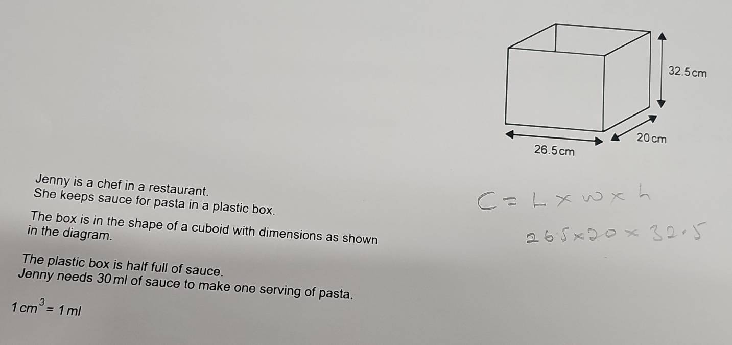 Jenny is a chef in a restaurant. 
She keeps sauce for pasta in a plastic box. 
The box is in the shape of a cuboid with dimensions as shown 
in the diagram. 
The plastic box is half full of sauce. 
Jenny needs 30 ml of sauce to make one serving of pasta.
1cm^3=1ml