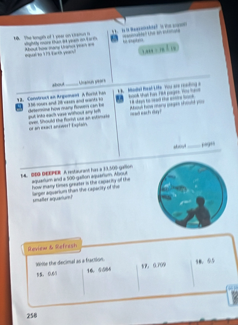 The length of 1 year on Uranus is is it Reasenable? is the an
slightly more than 84 years on Earth to esplain.
About how many Uranus years are
equal to 175 Earth years?
1 
about Uranus years
12. Construct an Argument A florist has 13. Medel Real Life You are reading s
336 roses and 28 vases and wants to book that has 764 pages. You have
determine how many flowers can be 14 days to read the entirs book 
put into each vase without any left About how many pages should you
over. Should the florist use an estimate read each day?
or an exact answer? Explain.
about_ pages
14. DIO DEEPER A restaurant has a 33,500-gallon
aquarium and a 500-gallon aquarium. About
how many times greater is the capacity of the
larger aquarium than the capacity of the
smaller aquarium?
Review & Refresh
Write the decimal as a fraction.
15, 0.61 16， 0.984 17， 0,709 18 ， 05
258