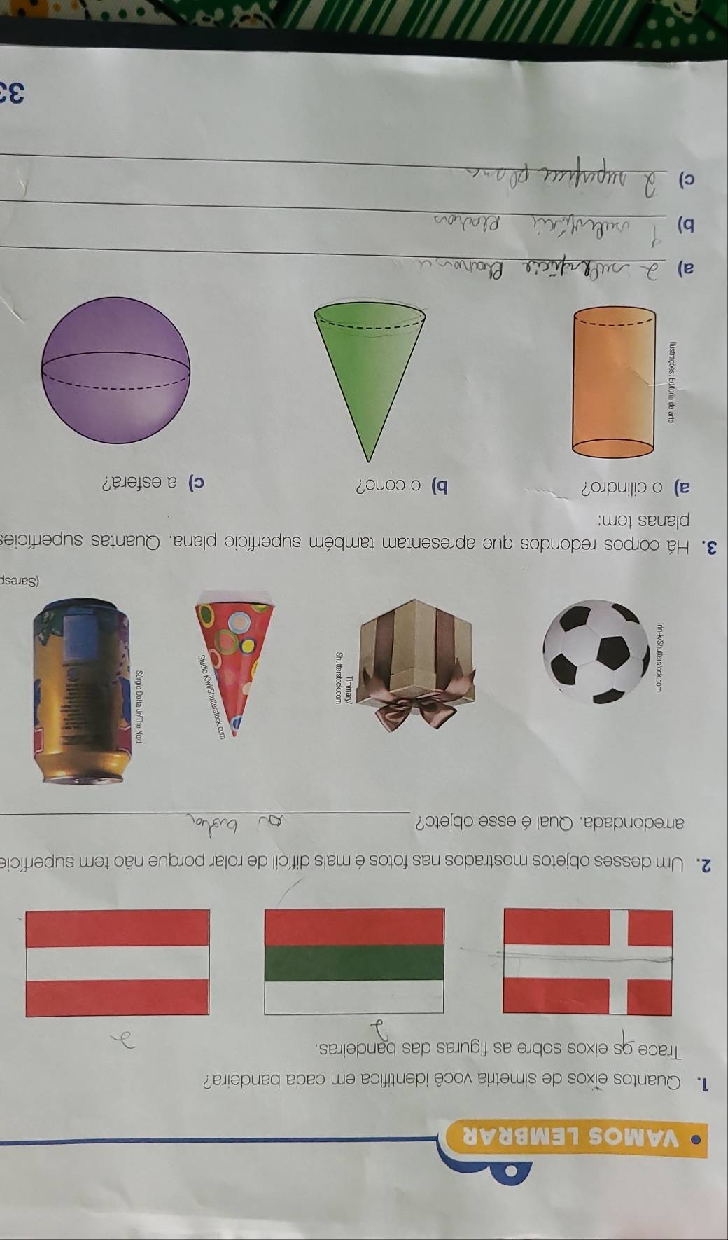 VAMOS LEMBRAR 
Quantos eïxos de simetria você identifica em cada bandeira? 
Trace os eixos sobre as figuras das bandeiras. 
2. Um desses objetos mostrados nas fotos é mais difícil de rolar porque não tem superfície 
arredondada. Qual é esse objeto?_ 
(Saresp 
3. Há corpos redondos que apresentam também superfície plana. Quantas superfícies 
planas tem: 
a) o cilindro? b) o cone? c) a esfera? 
a)_ 
b)_ 
c)_ 
33