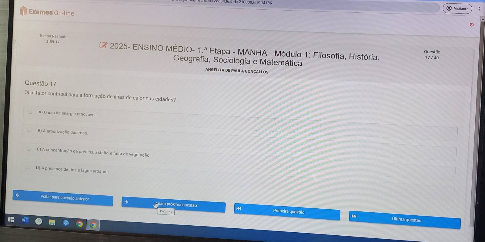 136&d=210000289114786
Visitante
Exames On-line
Tempo Restante
3:59:17 E* 2025- ENSINO MÉDIO- 1.ª Etapa - MANHÃ - Módulo 1: Filosofia, História,
Questão
17 / 40
Geografia, Sociologia e Matemática
ANGELITA DE PAULA GONÇALLOS
Questão 17
Qual fator contribui para a formação de ilhas de calor nas cidades?
A) O uso de energia renovável
B) A arborização das ruas.
C) A concentração de prédios, asfalto e falta de vegetação.
D) A presença de rios e lagos urbanos.
← Voltar para questão anterior → para próxima questão 14
Próxima Primeira questão
Última questão