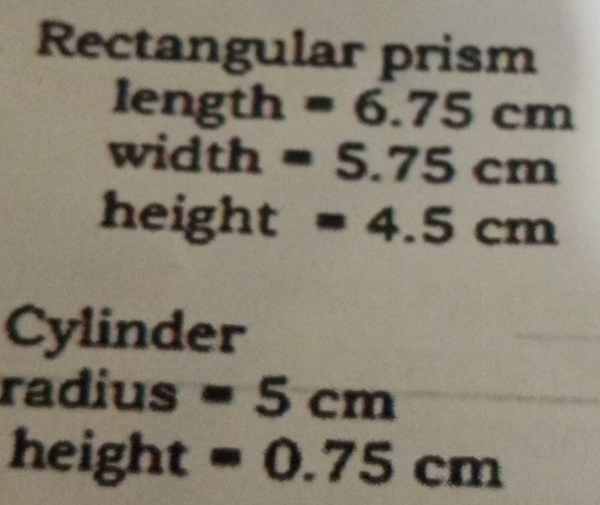 Rectangular prism
length =6.75cm
widt h =5.75cm
height =4.5cm
Cylinder 
radius =5cm
he is gh . I _· 
=0.75cm