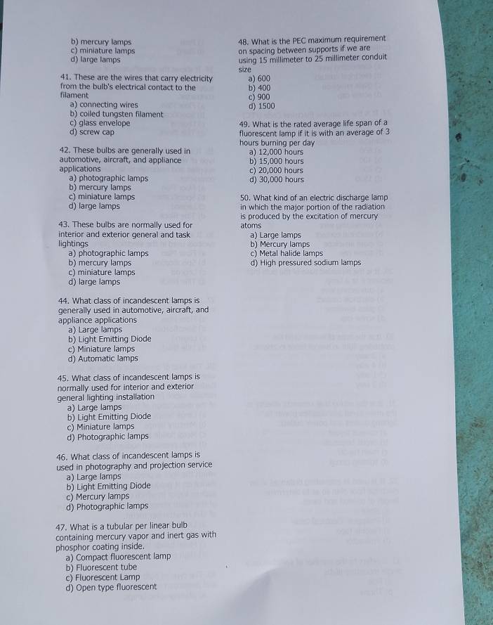 b) mercury lamps 48. What is the PEC maximum requirement
c) miniature lamps on spacing between supports if we are
d) large lamps using 15 millimeter to 25 millimeter conduit
size
41. These are the wires that carry electricity
from the bulb's electrical contact to the a) 600 b) 400
filament c) 900
a) connecting wires d) 1500
b) coiled tungsten filament
c) glass envelope 49. What is the rated average life span of a
d) screw cap fluorescent lamp if it is with an average of 3
hours burning per day
42. These bulbs are generally used in a) 12,000 hours
automotive, aircraft, and appliance b) 15,000 hours
applications c) 20,000 hours
a) photographic lamps d) 30,000 hours
b) mercury lamps
c) miniature lamps 50. What kind of an electric discharge lamp
d) large lamps in which the major portion of the radiation
is produced by the excitation of mercury
43. These bulbs are normally used for atoms
interior and exterior general and task a) Large lamps
lightings b)Mercury lamps
a) photographic lamps c) Metal halide lamps
b) mercury lamps d) High pressured sodium lamps
c) miniature lamps
d) large lamps
44. What class of incandescent lamps is
generally used in automotive, aircraft, and
appliance applications
a) Large lamps
b) Light Emitting Diode
c) Miniature lamps
d) Automatic lamps
45. What class of incandescent lamps is
normally used for interior and exterior
general lighting installation
a) Large lamps
b) Light Emitting Diode
c) Miniature lamps
d) Photographic lamps
46. What class of incandescent lamps is
used in photography and projection service
a) Large lamps
b) Light Emitting Diode
c) Mercury lamps
d) Photographic lamps
47. What is a tubular per linear bulb
containing mercury vapor and inert gas with
phosphor coating inside.
a) Compact fluorescent lamp
b) Fluorescent tube
c) Fluorescent Lamp
d) Open type fluorescent