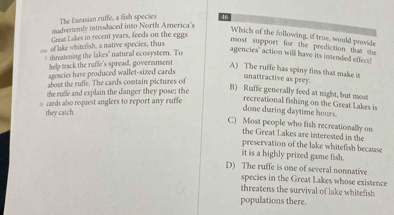 The Eurasian ruffe, a fish species 46
inadvertently introduced into North America’s
Which of the following, if true, would provide
Great Lakes in recent years, feeds on the eggs
tise of lake whitefish, a native species, thus
most support for the prediction that the
s threatening the lakes’ natural ecosystem. To
agencies’ action will have its intended effect?
help track the ruffe’s spread, government
A) The ruffe has spiny fins that make it
agencies have produced wallet-sized cards
about the ruffe. The cards contain pictures of
unattractive as prey.
the ruffe and explain the danger they pose; the
B) Ruffe generally feed at night, but most
10 cards also request anglers to report any ruffe
recreational fishing on the Great Lakes is
they catch.
done during daytime hours.
C) Most people who fish recreationally on
the Great Lakes are interested in the
preservation of the lake whitefish because
it is a highly prized game fish.
D) The ruffe is one of several nonnative
species in the Great Lakes whose existence
threatens the survival of lake whitefish
populations there.