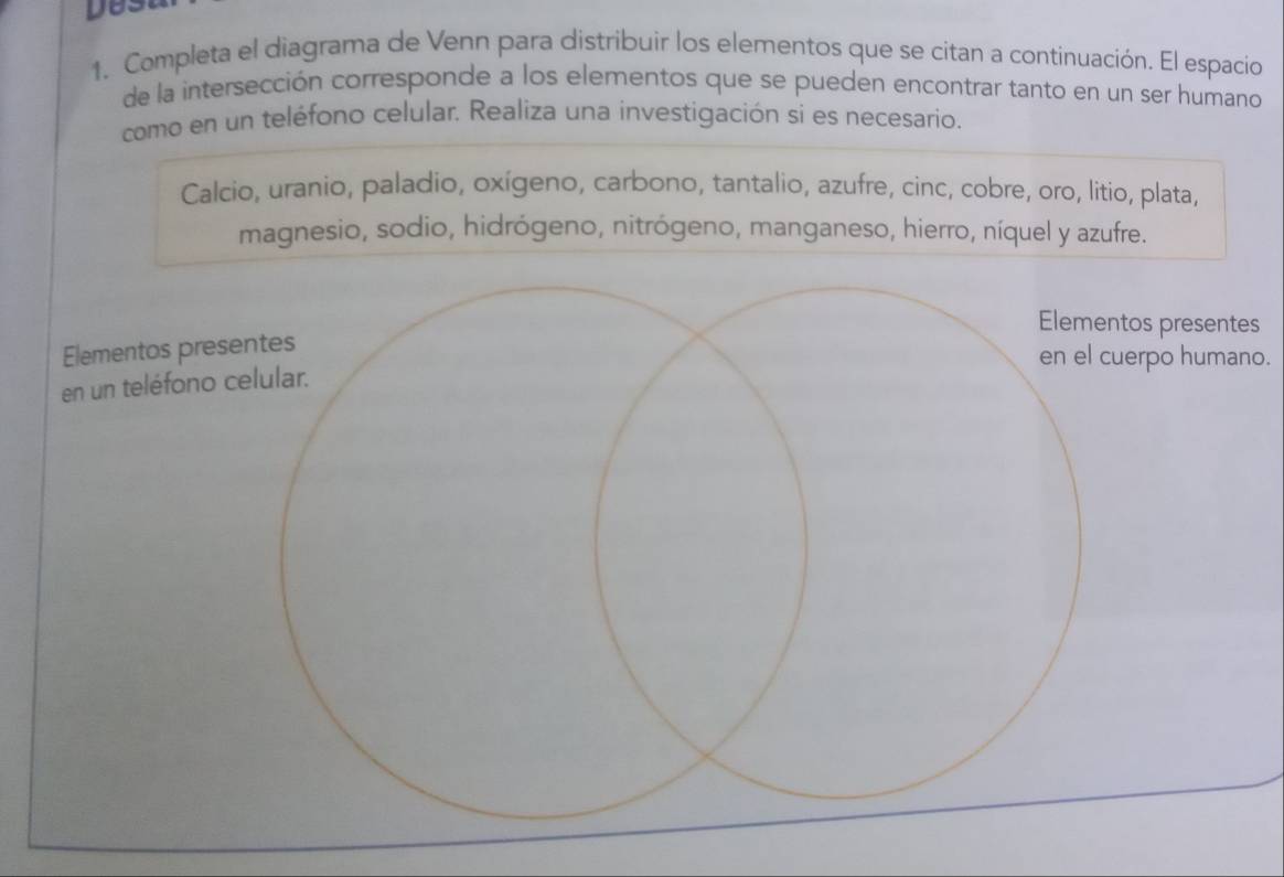 Completa el diagrama de Venn para distribuir los elementos que se citan a continuación. El espacio 
de la intersección corresponde a los elementos que se pueden encontrar tanto en un ser humano 
como en un teléfono celular. Realíza una investigación si es necesario. 
Calcio, uranio, paladio, oxigeno, carbono, tantalio, azufre, cinc, cobre, oro, litio, plata, 
magnesio, sodio, hidrógeno, nitrógeno, manganeso, hierro, níquel y azufre. 
Elementos presentes 
Elementos presentes 
en el cuerpo humano. 
en un teléfono celular.