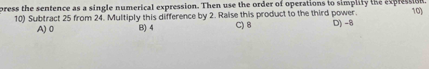 press the sentence as a single numerical expression. Then use the order of operations to simplify the expression. 10)
10) Subtract 25 from 24. Multiply this difference by 2. Raise this product to the third power.
C) 8
A) 0 B) 4 D) -8