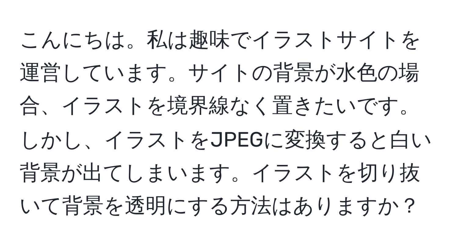 こんにちは。私は趣味でイラストサイトを運営しています。サイトの背景が水色の場合、イラストを境界線なく置きたいです。しかし、イラストをJPEGに変換すると白い背景が出てしまいます。イラストを切り抜いて背景を透明にする方法はありますか？