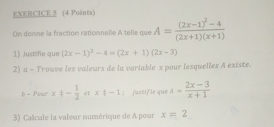 On donne la fraction rationnelle A telle que A=frac (2x-1)^2-4(2x+1)(x+1)
1) Justifie que (2x-1)^2-4=(2x+1)(2x-3)
2) a - Trouve les valeurs de la variable x pour lesquelles A existe. 
b - Pour x/ - 1/2  et x+-1; justifie que A= (2x-3)/x+1 
3) Calcule la valeur numérique de A pour x=2