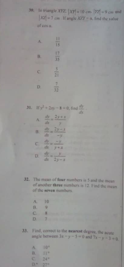 In triangle XYZ, |XY|=10cm, |YZ|=9cm and
|XZ|=7cm If angle XZY=a , find the value
of cos a
A.  11/15 
B.  17/35 
C.  5/21 
D.  7/32 
31. lf y^2+2xy-8=0 , find  dy/dx 
A.  dy/dx = (2y+x)/y 
B.  dy/dx = (2y-x)/-y 
C.  dy/dx = (-y)/y+x 
D.  dy/dx = y/2y-x 
32. The mean of four numbers is 5 and the mean
of another three numbers is 12. Find the mean
of the seven numbers.
A. 10
B. 9
C. 8
D. 7
33. Find, correct to the nearest degree, the acute
angle between 3x-y-5=0 and 7x-y-3=0
A. 10°
B. 11°
C. 24°
D. 27°