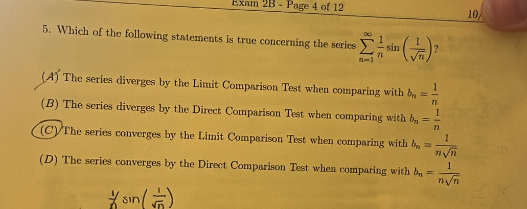 Exam 2B - Page 4 of 12 10/
5. Which of the following statements is true concerning the series sumlimits _(n=1)^(∈fty) 1/n sin ( 1/sqrt(n) ) ?
(A) The series diverges by the Limit Comparison Test when comparing with b_n= 1/n 
(B) The series diverges by the Direct Comparison Test when comparing with b_n= 1/n 
(C) The series converges by the Limit Comparison Test when comparing with b_n= 1/nsqrt(n) 
(D) The series converges by the Direct Comparison Test when comparing with b_n= 1/nsqrt(n) 