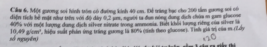 Cầu 6. Một gương soi hình tròn có đường kính 40 cm. Để tráng bạc cho 200 tấm gương soi có 
diện tích bề mặt như trên với độ dảy 0,2 μm, người ta đun nóng dung dịch chứa m gam glucose
40% với một lượng dung dịch silver nitrate trong ammonia. Biết khổi lượng riêng của silver là
10,49g/cm^3 1, hiệu suất phản ứng tráng gương là 80% (tính theo glucose). Tính giá trị của m.(Lây 
số nguyên) 
ra giấy thí